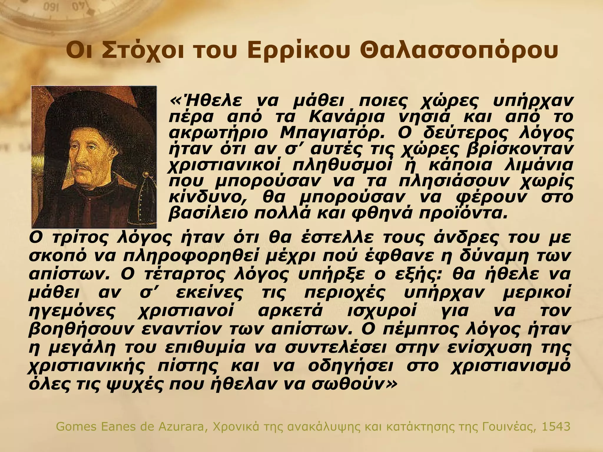 Ο τρίτος λόγος ήταν ότι θα έστελλε τους άνδρες του με σκοπό να πληροφορηθεί μέχρι πού έφθανε η δύναμη των απίστων. Ο τέταρτος λόγος υπήρξε ο εξής: θα ήθελε να μάθει αν σ’ εκείνες τις περιοχές υπήρχαν μερικοί ηγεμόνες χριστιανοί αρκετά ισχυροί για να τον βοηθήσουν εναντίον των απίστων. Ο πέμπτος λόγος ήταν η μεγάλη του επιθυμία να συντελέσει στην ενίσχυση της χριστιανικής πίστης και να οδηγήσει στο χριστιανισμό όλες τις ψυχές που ήθελαν να σωθούν» Gomes Eanes de Azurara,  Χρονικά της ανακάλυψης και κατάκτησης της Γουινέας, 1543 Οι Στόχοι του Ερρίκου   Θαλασσοπόρου «Ήθελε να μάθει ποιες χώρες υπήρχαν πέρα από τα Κανάρια νησιά και από το ακρωτήριο Μπαγιατόρ. Ο δεύτερος λόγος ήταν ότι αν σ’ αυτές τις χώρες βρίσκονταν χριστιανικοί πληθυσμοί ή κάποια λιμάνια που μπορούσαν να τα πλησιάσουν χωρίς κίνδυνο, θα μπορούσαν να φέρουν στο βασίλειο πολλά και φθηνά προϊόντα.   