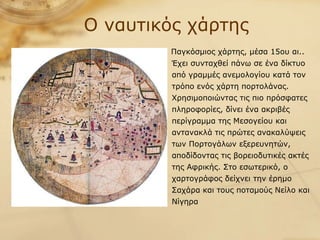 Παγκόσμιος χάρτης, μέσα 15ου αι.. Έχει συνταχθεί πάνω σε ένα δίκτυο από γραμμές ανεμολογίου κατά τον τρόπο ενός χάρτη πορτολάνας. Χρησιμοποιώντας τις πιο πρόσφατες πληροφορίες, δίνει ένα ακριβές περίγραμμα της Μεσογείου και αντανακλά τις πρώτες ανακαλύψεις των Πορτογάλων εξερευνητών, αποδίδοντας τις βορειοδυτικές ακτές της Αφρικής. Στο εσωτερικό, ο χαρτογράφος δείχνει την έρημο Σαχάρα και τους ποταμούς Νείλο και Νίγηρα Ο ναυτικός χάρτης 