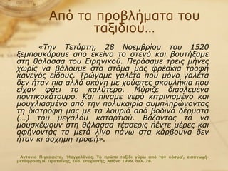 Από τα προβλήματα του ταξιδιού… «Την Τετάρτη, 28 Νοεμβρίου του 1520 ξεμπουκάραμε από εκείνο το στενό και βουτήξαμε στη θάλασσα του Ειρηνικού. Περάσαμε τρεις μήνες χωρίς να βάλουμε στο στόμα μας φρέσκια τροφή κανενός είδους. Τρώγαμε γαλέτα που μόνο γαλέτα δεν ήταν πια αλλά σκόνη με χούφτες σκουλήκια που είχαν φάει το καλύτερο. Μύριζε διαολεμένα ποντικοκάτουρο. Και πίναμε νερό κιτρινισμένο και μουχλιασμένο από την πολυκαιρία συμπληρώνοντας τη διατροφή μας με τα λουριά από βοδινά δέρματα (…) του μεγάλου καταρτιού. Βάζοντας τα να μουσκέψουν στη θάλασσα τέσσερις πέντε μέρες και αφήνοντάς τα μετά λίγο πάνω στα κάρβουνα δεν ήταν κι άσχημη τροφή».   Αντόνιο Πιγκαφέτα, 'Μαγγελάνος, Το πρώτο ταξίδι γύρω από τον κόσμο', εισαγωγή-μετάφραση Ν. Πρατσίνης, εκδ. Στοχαστής, Αθήνα 1999, σελ. 78. 