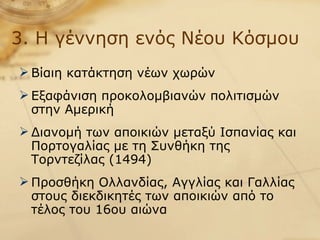 3. Η γέννηση ενός Νέου Κόσμου Βίαιη κατάκτηση νέων χωρών Εξαφάνιση προκολομβιανών πολιτισμών στην Αμερική Διανομή των αποικιών μεταξύ Ισπανίας και Πορτογαλίας με τη Συνθήκη της Τορντεζίλας (1494) Προσθήκη Ολλανδίας, Αγγλίας και Γαλλίας στους διεκδικητές των αποικιών από το τέλος του 16ου αιώνα 