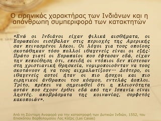 Ο ειρηνικός χαρακτήρας των Ινδιάνων και η απάνθρωπη συμπεριφορά των κατακτητών «Ενώ οι Ινδιάνοι είχαν φιλικά αισθήματα, οι Ευρωπαίοι εισέβαλαν στις περιοχές της Αμερικής σαν πεινασμένοι λύκοι. Οι λόγοι για τους οποίους σκοτώθηκαν τόσο πολλοί ιθαγενείς είναι οι εξής: Πρώτο γιατί οι Ευρωπαίοι που έφτασαν εδώ, είχαν την πεποίθηση ότι, επειδή οι ντόπιοι δεν πίστευαν στη χριστιανική θρησκεία, νομιμοποιούνταν να τους σκοτώνουν ή να τους αιχμαλωτίζουν… Δεύτερο, οι ιθαγενείς αυτοί ήταν οι πιο ήσυχοι και πιο ειρηνικοί άνθρωποι του κόσμου, εντελώς άοπλοι. Τρίτο, πρέπει να σημειωθεί ότι η πλειονότητα αυτών που έχουν έρθει εδώ από την Ισπανία είναι ληστές. αποβράσματα της κοινωνίας, συρφετός κακοποιών». Από τη Σύντομη Αναφορά για την καταστροφή των Δυτικών Ινδιών, 1552, του Επισκόπου Βαρθολομαίου Λας Κάζας ( Las Casas) 