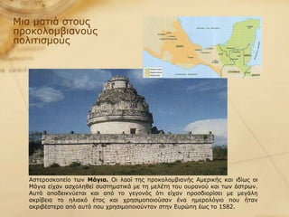 Μια ματιά στους προκολομβιανούς πολιτισμούς Αστεροσκοπείο των  Μάγια.  Οι λαοί της προκολομβιανής Αμερικής και ιδίως οι Μάγια είχαν ασχοληθεί συστηματικά με τη μελέτη του ουρανού και των άστρων. Αυτό αποδεικνύεται και από το γεγονός ότι είχαν προσδιορίσει με μεγάλη ακρίβεια το ηλιακό έτος και χρησιμοποιούσαν ένα ημερολόγιο που ήταν ακριβέστερο από αυτό που χρησιμοποιούνταν στην Ευρώπη έως το 1582.  