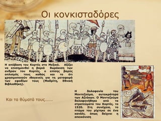 Οι κονκισταδόρες Η δολοφονία του Μοντεζούμα, αυτοκράτορα των Αζτέκων. Ο Μοντεζούμα δολοφονήθηκε από τα στρατεύματα του Κορτές, το 1520. Στη συνέχεια, το πτώμα του ρίχτηκε σε ένα κανάλι, όπως δείχνει η απεικόνιση Και τα θύματά τους……. Η απόβαση του Κορτές στο Μεξικό.  Αξίζει να επισημανθεί η βαριά  θωράκιση των ανδρών του Κορτές, ο επίσης βαρύς οπλισμός τους καθώς και το ότι χρησιμοποιούν ιθαγενείς για τη μεταφορά των εφοδίων τους (Μαδρίτη, Εθνική Βιβλιοθήκη).   