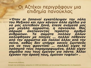 Οι Αζτέκοι περιγράφουν μια επιδημία πανούκλας «Όταν οι Ισπανοί εγκατέλειψαν την πόλη του Μεξικού και πριν κάνουν άλλα σχέδια για να μας επιτεθούν ξανά, έπεσε ανάμεσά μας μια μεγάλη αρρώστια, η πανούκλα. Μας σάρωσε σκοτώνοντας τεράστιο αριθμό ανθρώπων. Τα σώματα πολλών άλλων καλύφθηκαν με πληγές … πολλοί πέθαναν από την αρρώστια και πολλοί άλλοι από την πείνα, καθώς δεν υπήρχε κανείς ζωντανός για να τους φροντίσει … πολλοί είχαν τα πρόσωπά τους παραμορφωμένα, άλλοι είχαν σημάδια που τους έμειναν για πάντα. Άλλοι έχασαν την όρασή τους, έμειναν τυφλοί» .   Φλωρεντινός Κώδικας,  Ιστορία της κατάκτησης, γραμμένη το 1550 από Αζτέκους, για τον μοναχό Μπερναρντίνο ντε Σαχαγκούν . 