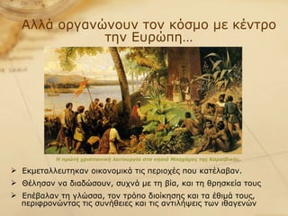 Αλλά οργανώνουν τον κόσμο με κέντρο την Ευρώπη… Η πρώτη χριστιανική λειτουργία στα νησιά Μπαχάμες της Καραϊβικής .   Εκμεταλλευτηκαν οικονομικά τις περιοχές που κατέλαβαν.  Θέλησαν να διαδώσουν, συχνά με τη βία, και τη θρησκεία τους Επέβαλαν τη γλώσσα, τον τρόπο διοίκησης και τα έθιμά τους,  περιφρονώντας τις συνήθειες και τις αντιλήψεις των ιθαγενών 