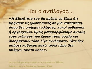 Και ο αντίλογος… «Η Εξοχότητά του θα πρέπει να ξέρει ότι βρήκαμε τις χώρες αυτές σε μια κατάσταση, όπου δεν υπήρχαν κλέφτες, κακοί άνθρωποι ή αργόσχολοι. Εμείς μεταμορφώσαμε αυτούς τους ντόπιους που έχουν τόση σοφία και διαπράττουν τόσο λίγα εγκλήματα. Τότε δεν υπήρχε καθόλου κακό, αλλά τώρα δεν υπάρχει τίποτα καλό».   Μάντσιο Σιέρρα, κονκισταδόρ στην υπηρεσία του Πιθάρο,  Έκθεση προς τον βασιλιά της Ισπανίας, 1589. 