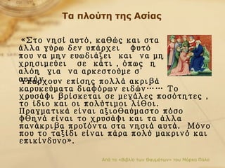 Τα πλούτη της Ασίας Υπάρχουν επίσης πολλά ακριβά καρυκεύματα διαφόρων ειδών… …  Το χρυσάφι βρίσκεται σε μεγάλες ποσότητες   ,  το ίδιο και οι πολύτιμοι λίθοι. Πραγματικά είναι αξιοθαύμαστο πόσο φθηνά είναι το χρυσάφι και τα άλλα πανάκριβα προϊόντα στα νησιά αυτά.  Μόνο που το ταξίδι είναι πάρα πολύ μακρινό και επικίνδυνο». Από το «Βιβλίο των Θαυμάτων» του Μάρκο Πόλο «Στο νησί αυτό, καθώς και στα άλλα γύρω δεν υπάρχει  φυτό  που να μην ευωδιάζει  και  να μη χρησιμεύει  σε  κάτι   , όπως   η  αλόη  για  να αρκεστούμε σ΄ αυτήν.   