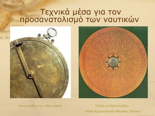Τεχνικά μέσα για τον προσανατολισμό των ναυτικών  Αστρολάβος του 15ου αιώνα Παλιά κινέζικη πυξίδα.  Λαϊκό Αρχαιολογικό Μουσείο Πεκίνου 