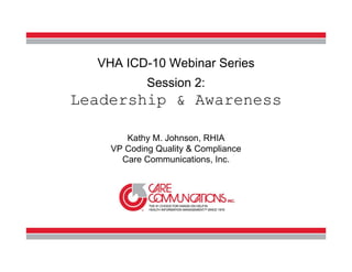 VHA ICD-10 Webinar Series
                                  Session 2:
          Leadership & Awareness

                             Kathy M. Johnson, RHIA
                          VP Coding Quality & Compliance
                            Care Communications, Inc.




www.carecommunications.
                                                           1
           com
     1.800.458.3544
 