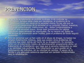 PREVENCION No se trata simplemente de prohibir la droga, ni de controlar su distribución. Aunque estas cosas son necesarias, el problema de la drogadicción tiene sus raíces en la sociedad misma. Es por ello que es necesario un compromiso de la sociedad en su conjunto. Padres, maestros, medios de comunicación, instituciones, etc., deben comprometerse a construir una sociedad nueva, donde sean promovidos los valores auténticos, especialmente los espirituales. De no hacerlo así, todas las estrategias de prevención serán inútiles, pues el problema de fondo seguirá existiendo. Para las personas que ya han caído en el abuso de drogas, no bastan los simples tratamientos médicos, dado que existen otros problemas del individuo que están detrás del hecho de su drogadicción. Es necesario, junto con el tratamiento médico de desintoxicación propiamente dicho, un tratamiento de rehabilitación que haga que la persona redescubra su valor y su identidad más profunda. Este tratamiento no será posible sin la participación del individuo, sin su voluntad de cambiar. El apoyo de la familia y una adecuada asistencia espiritual son también fundamentales para la rehabilitación. 