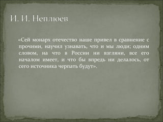 «Сей монарх отечество наше привел в сравнение с прочими, научил узнавать, что и мы люди; одним словом, на что в России ни взгляни, все его началом имеет, и что бы впредь ни делалось, от сего источника черпать будут». 