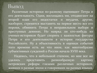 Различные историки по-разному оценивают Петра и его деятельность. Одни, восхищаясь им, отодвигают на второй план его недостатки и неудачи, другие, наоборот, стремятся выставить на первое место все его пороки, обвинить Петра в неправильном выборе и преступных деяниях. Но навряд ли кто-нибудь из ученых-историков будет спорить с важностью фигуры Петра и его деятельности в истории государства Российского. Ну а объективность в оценках событий того времени есть не что иное, как многообразие субъективных суждений о России начала  XVIII  века.  Надеюсь, что в небольшой степени, но мне все же удалось представить разнообразную картину петровских реформ глазами различных историков, живших в разные эпохи и говоривших на разных языках.  