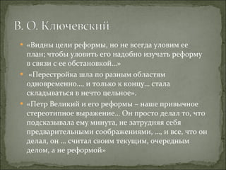 «Видны цели реформы, но не всегда уловим ее план; чтобы уловить его надобно изучать реформу в связи с ее обстановкой…» «Перестройка шла по разным областям одновременно…, и только к концу… стала складываться в нечто цельное». «Петр Великий и его реформы – наше привычное стереотипное выражение… Он просто делал то, что подсказывала ему минута, не затрудняя себя предварительными соображениями, …, и все, что он делал, он … считал своим текущим, очередным делом, а не реформой» 