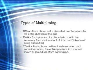 Types of Multiplexing  •  FDMA - Each phone call is allocated one frequency for the entire duration of the call.  •  TDMA - Each phone call is allocated a spot in the frequency for a small amount of time, and "takes turns" being transmitted.  •  CDMA -  Each phone call is uniquely encoded and transmitted across the entire spectrum, in a manner known as spread spectrum transmission.  