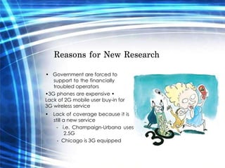 Reasons for New Research  •  Government are forced to  support to the financially troubled operators  • 3G phones are expensive •  Lack of 2G mobile user buy-in for 3G wireless service  •  Lack of coverage because it is still a new service  -  i.e. Champaign-Urbana uses 2.5G  -  Chicago is 3G equipped  