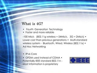What is 4G?  •  Fourth Generation Technology •  Faster and more reliable  -100 Mb/s  (802.11g wireless = 54Mb/s,  3G = 2Mb/s) •  Lower cost than previous generations •  Multi-standard wireless system -  Bluetooth, Wired, Wireless (802.11x) •  Ad Hoc Networking  •  IPv6 Core  •  OFDM used instead of CDMA •  Potentially IEEE standard 802.11n -  Most information is proprietary  
