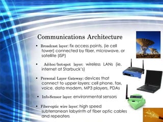Communications Architecture  •   Broadcast layer : fix access points, (ie cell tower) connected by fiber, microwave, or satellite (ISP)  •   Ad-hoc/hot-spot layer:  wireless LANs (ie. internet at Starbuck’s)  •   Personal Layer Gateway:  devices that connect to upper layers; cell phone, fax, voice, data modem, MP3 players, PDAs  •   Info-Sensor layer:  environmental sensors  •   Fiber-optic wire layer : high speed subterranean labyrinth of fiber optic cables and repeaters  