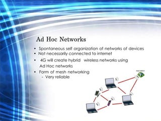 Ad Hoc Networks  •  Spontaneous self organization of networks of devices •  Not necessarily connected to internet  •  4G will create hybrid  wireless networks using  Ad Hoc networks  •  Form of mesh networking -  Very reliable  