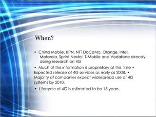 When?  •  China Mobile, KPN, NTT DoCoMo, Orange, Intel, Motorola, Sprint Nextel, T-Mobile and Vodafone already doing research on 4G  •  Much of this information is proprietary at this time •  Expected release of 4G services as early as 2008. •  Majority of companies expect widespread use of 4G systems by 2010.  •  Lifecycle of 4G is estimated to be 15 years.  