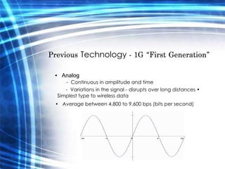 Previous  Technology  - 1G “First Generation”  •  Analog   -  Continuous in amplitude and time  -  Variations in the signal - disrupts over long distances •  Simplest type to wireless data  •  Average between 4,800 to 9,600 bps (bits per second)  