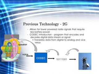 Previous Technology - 2G  -  Allows for lower powered radio signals that require less battery power  -  CODEC introduction - program that encodes and decodes digital data stream or signal  •  Translates data from digital to analog and vice versa  speaker  voice  CODEC  10111001  