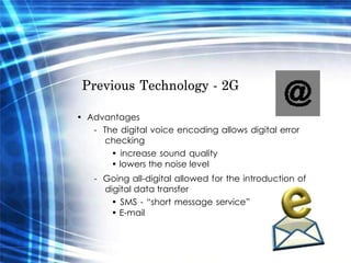 Previous Technology - 2G  •  Advantages  -  The digital voice encoding allows digital error checking  •  increase sound quality • lowers the noise level  -  Going all-digital allowed for the introduction of digital data transfer  •  SMS - “short message service” • E-mail  