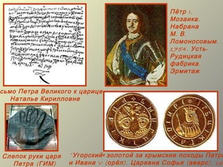 Пётр I.
                                                 Мозаика .
                                                 Набрана
                                                 М. В.
                                                 Ломоносовым .
                                                 1754. Усть -
                                                 Рудицкая
                                                 фабрика .
                                                 Эрмитаж


сьмо Петра Великого к царице
   Наталье Кирилловне




Слепок руки царя   « Угорский » золотой за крымские походы Петра
   Петра ( ГИМ )   и Ивана V ( орёл ). Царевна Софья ( аверс ). 16
 
