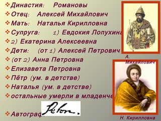  Династия : Романовы
 Отец : Алексей Михайлович
 Мать : Наталья Кирилловна
 Супруга :      1) Евдокия Лопухина
 2) Екатерина Алексеевна
 Дети : ( от 1) Алексей Петрович
                                     А.
 ( от 2) Анна Петровна              Михайлович
 Елизавета Петровна
 Пётр ( ум . в детстве )
 Наталья ( ум . в детстве )
 остальные умерли в младенчестве

 Автограф :
                                    Н . Кирилловна
 