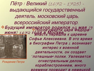 Пётр I Великий (1672 – 1725) -
    выдающийся государственный
      деятель, московский царь,
     всероссийский император.
Будущий император родился 30 мая (9
             После смерти царя Федора
 июня ) 1672 года в Москве . к царевне
              власть перешла
                 Софье Алексеевне . В это время
                 в биографии Петра 1 возникает
                         интерес к военной
                     деятельности , он создает
                  « потешные » полки . Увлекается
Рождение Петра         огнестрельным делом ,
                     кораблестроением , много
                  времени проводит в немецкой
 