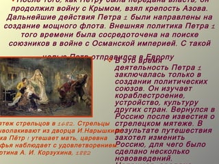 После того , как Петру была передана власть , он
   продолжил войну с Крымом , взял крепость Азова .
  Дальнейшие действия Петра 1 были направлены на
 создание мощного флота . Внешняя политика Петра 1
     того времени была сосредоточена на поиске
  союзников в войне с Османской империей . С такой
               целью Петр отправился время
                                  В это в Европу
                                   деятельность Петра 1
                                   заключалась только в
                                   создании политических
                                   союзов . Он изучает
                                   кораблестроение ,
                                   устройство , культуру
                                   других стран . Вернулся в
                                   Россию после известия о
ятеж стрельцов в 1682. Стрельцы стрелецком мятеже . В
                                   результате путешествия
ыволакивают из дворца И . Нарышкина .
 ка Пётр I утешает мать , царевна захотел изменить
 фья наблюдает с удовлетворением . Россию , для чего было
ртина А . И . Корзухина , 1882     сделано несколько
                                   нововведений .
 