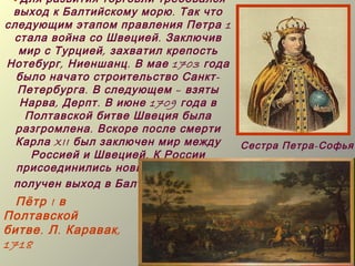 Для развития торговли требовался
 выход к Балтийскому морю . Так что
следующим этапом правления Петра 1
 стала война со Швецией . Заключив
  мир с Турцией , захватил крепость
Нотебург , Ниеншанц . В мае 1703 года
  было начато строительство Санкт -
  Петербурга . В следующем – взяты
   Нарва , Дерпт . В июне 1709 года в
    Полтавской битве Швеция была
  разгромлена . Вскоре после смерти
  Карла XII был заключен мир между    Сестра Петра-Софья
     Россией и Швецией . К России
  присоединились новые земли , был
 получен выход в Балтийское море .
  Пётр I в
Полтавской
битве . Л . Каравак ,
1718
 
