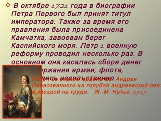  В октябре 1721 года в биографии
 Петра Первого был принят титул
 императора . Также за время его
 правления была присоединена
 Камчатка , завоеван берег
 Каспийского моря . Петр 1 военную
 реформу проводил несколько раз . В
 основном она касалась сбора денег
 для содержания армии , флота ,
 проводилась знаком ордена Св . Андрея
       Петр I со насильственно
       Первозванного на голубой андреевской лент
       и звездой на груди . Ж .- М . Натье , 1717
 