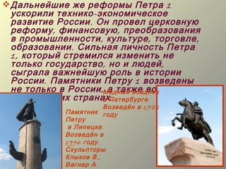  Дальнейшие же реформы Петра 1
  ускорили технико - экономическое
  развитие России . Он провел церковную
  реформу , финансовую , преобразования
  в промышленности , культуре , торговле ,
  образовании . Сильная личность Петра
  1, который стремился изменить не
  только государство , но и людей ,
  сыграла важнейшую роль в истории
  России . Памятники Петру 1 возведены
  не только в России ,Медный всадник многих
                       а также во
  европейских странахПетербурге .
                      в .
                         Возведён в 1782
             Памятник году
             Петру
              в Липецке .
             Возведён в
             1996 году .
             Скульпторы
             Клыков В .,
             Вагнер А .
 