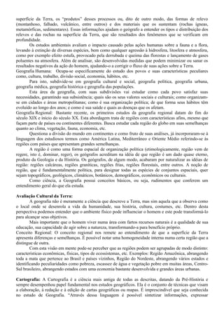 superfície da Terra, os “produtos” desses processos ou, dito de outro modo, das formas de relevo
(montanhoso, falhado, vulcânico, entre outros) e dos materiais que os sustentam (rochas ígneas,
metamórficas, sedimentares). Essas informações ajudam o geógrafo a entender os tipos e distribuição dos
relevos e das rochas na superfície da Terra, que são resultados dos fenômenos que se verificam em
profundidade.
        Os estudos ambientais avaliam o impacto causado pelas ações humanas sobre a fauna e a flora,
levando à extinção de diversas espécies, bem como qualquer agressão à hidrosfera, litosfera e atmosfera,
como por exemplo efeito estufa, provocado pela derrubada e queima das florestas e lançamento de gases
poluentes na atmosfera. Além de analisar, são desenvolvidas medidas que podem minimizar ou sanar os
resultados negativos da ação do homem, ajudando-o a corrigir o fluxo de suas ações sobre a Terra.
Geografia Humana: Ocupa-se especificamente do estudo dos povos e suas características peculiares
como, cultura, trabalho, divisão social, economia, hábitos, etc.
        Para isto, subdivide-se em geografia cultural e social, geografia política, geografia urbana,
geografia médica, geografia histórica e geografia das populações.
        Esta área da geografia, com suas subdivisões vai estudar como cada povo satisfaz suas
necessidades, garantindo sua subsistência; quais são os seus valores sociais e culturais; como organizam-
se em cidades e áreas metropolitanas; como é sua organização política; de que forma seus hábitos têm
evoluído ao longo dos anos; e como é sua saúde e quais as doenças que os afetam.
Geografia Regional: Bastante recente, os primeiros estudos da geografia regional datam do fim do
século XIX e início do século XX. Esta abordagem trata de regiões com características afins, mesmo que
façam parte de países ou continentes diferentes. Busca estudar cada região do globo em suas semelhanças
quanto ao clima, vegetação, fauna, economia, etc.
        Questiona a divisão do mundo em continentes e como fruto de suas análises, já incorporaram-se à
linguagem dos estudiosos termos como América Latina, Mediterrâneo e Oriente Médio referindo-se às
regiões com países que apresentam grandes semelhanças.
        A região é como uma forma espacial de organização política (etimologicamente, região vem de
regere, isto é, dominar, reger), os geógrafos acreditam na idéia de que região é um dado quase eterno,
produto da Geologia e da História. Os geógrafos, de algum modo, acabaram por naturalizar as idéias de
região: regiões calcáreas, regiões graníticas, regiões frias, regiões florestais, entre outros. A noção de
região, que é fundamentalmente política, para designar todas as espécies de conjuntos espaciais, quer
sejam topográficos, geológicos, climáticos, botânicos, demográficos, econômicos ou culturais.
        Como ciência, a Geografia possui conceitos básicos, ou seja, rudimentos que conferem um
entendimento geral do que ela estuda.

Avaliação Cultural da Terra:
        A geografia não é meramente a ciência que descreve a Terra, mas sim aquela que a observa como
o local onde se desenrola a vida da humanidade, sua história, cultura, costumes, etc. Dentro desta
perspectiva podemos entender que o ambiente físico pode influenciar o homem e este pode transformá-lo
para alcançar seus objetivos.
        Mais importante que o homem viver numa área com fartos recursos naturais é a qualidade de sua
educação, sua capacidade de agir sobre a natureza, transformando-a para benefício próprio.
Conceito Regional: O conceito regional nos remete ao entendimento de que a superfície da Terra
apresenta diferenças e semelhanças. É possível notar uma homogeneidade interna numa certa região que a
distingue de outra.
        Com esta visão em mente pode-se perceber que as regiões podem ser agrupadas de modo distinto:
características econômicas, físicas, tipos de ecossistemas, etc. Exemplos: Região Amazônica, abrangendo
toda a mata que pertence ao Brasil e países vizinhos, Região do Nordeste, abrangendo vários estados e
identificando peculiaridades como pobreza, escassez de água e vegetação pobre em muitas áreas, Centro-
Sul brasileiro, abrangendo estados com uma economia bastante desenvolvida e grandes áreas urbanas.

Cartografia: A Cartografia é a ciência mais antiga de todas as descritas, datando da Pré-História e
sempre desempenhou papel fundamental nos estudos geográficos. Ela é o conjunto de técnicas que visam
a elaboração, à redação e à edição de cartas geográficas ou mapas. É imprescindível que seja conhecida
no estudo de Geografia. “Através dessa linguagem é possível sintetizar informações, expressar
 