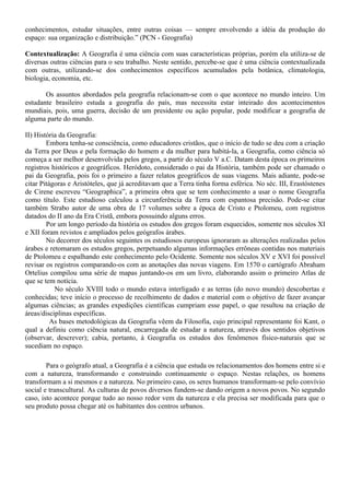 conhecimentos, estudar situações, entre outras coisas — sempre envolvendo a idéia da produção do
espaço: sua organização e distribuição.” (PCN - Geografia)

Contextualização: A Geografia é uma ciência com suas características próprias, porém ela utiliza-se de
diversas outras ciências para o seu trabalho. Neste sentido, percebe-se que é uma ciência contextualizada
com outras, utilizando-se dos conhecimentos específicos acumulados pela botânica, climatologia,
biologia, economia, etc.

       Os assuntos abordados pela geografia relacionam-se com o que acontece no mundo inteiro. Um
estudante brasileiro estuda a geografia do país, mas necessita estar inteirado dos acontecimentos
mundiais, pois, uma guerra, decisão de um presidente ou ação popular, pode modificar a geografia de
alguma parte do mundo.

II) História da Geografia:
        Embora tenha-se consciência, como educadores cristãos, que o início de tudo se deu com a criação
da Terra por Deus e pela formação do homem e da mulher para habitá-la, a Geografia, como ciência só
começa a ser melhor desenvolvida pelos gregos, a partir do século V a.C. Datam desta época os primeiros
registros históricos e geográficos. Heródoto, considerado o pai da História, também pode ser chamado o
pai da Geografia, pois foi o primeiro a fazer relatos geográficos de suas viagens. Mais adiante, pode-se
citar Pitágoras e Aristóteles, que já acreditavam que a Terra tinha forma esférica. No séc. III, Erastóstenes
de Cirene escreveu “Geographica”, a primeira obra que se tem conhecimento a usar o nome Geografia
como título. Este estudioso calculou a circunferência da Terra com espantosa precisão. Pode-se citar
também Strabo autor de uma obra de 17 volumes sobre a época de Cristo e Ptolomeu, com registros
datados do II ano da Era Cristã, embora possuindo alguns erros.
        Por um longo período da história os estudos dos gregos foram esquecidos, somente nos séculos XI
e XII foram revistos e ampliados pelos geógrafos árabes.
        No decorrer dos séculos seguintes os estudiosos europeus ignoraram as alterações realizadas pelos
árabes e retomaram os estudos gregos, perpetuando algumas informações errôneas contidas nos materiais
de Ptolomeu e espalhando este conhecimento pelo Ocidente. Somente nos séculos XV e XVI foi possível
revisar os registros comparando-os com as anotações das novas viagens. Em 1570 o cartógrafo Abraham
Ortelius compilou uma série de mapas juntando-os em um livro, elaborando assim o primeiro Atlas de
que se tem notícia.
           No século XVIII todo o mundo estava interligado e as terras (do novo mundo) descobertas e
conhecidas; teve início o processo de recolhimento de dados e material com o objetivo de fazer avançar
algumas ciências; as grandes expedições científicas cumpriam esse papel, o que resultou na criação de
áreas/disciplinas específicas.
          As bases metodológicas da Geografia vêem da Filosofia, cujo principal representante foi Kant, o
qual a definiu como ciência natural, encarregada de estudar a natureza, através dos sentidos objetivos
(observar, descrever); cabia, portanto, à Geografia os estudos dos fenômenos físico-naturais que se
sucediam no espaço.

        Para o geógrafo atual, a Geografia é a ciência que estuda os relacionamentos dos homens entre si e
com a natureza, transformando e construindo continuamente o espaço. Nestas relações, os homens
transformam a si mesmos e a natureza. No primeiro caso, os seres humanos transformam-se pelo convívio
social e transcultural. As culturas de povos diversos fundem-se dando origem a novos povos. No segundo
caso, isto acontece porque tudo ao nosso redor vem da natureza e ela precisa ser modificada para que o
seu produto possa chegar até os habitantes dos centros urbanos.
 