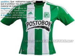 positivo. Que realizamos todo lo
que el profesor nos dice, cuidamos el
material de trabajo del aula.
Negativo. Que algunos no respetan
las reglas de clases e ingresan a
paginas que no se deben.
A mejorar. esforzarse mas en
  positivo. Que realizamos todo lo que
informática para sacar mejores notas
   el profesor nos dice, cuidamos el
   material de trabajo del aula.
  negativo . Que algunos no respetan
   las reglas de clases e ingresan a
   paginas que no se deben.
  a mejorar . esforzarse mas en
   informática para sacar mejores notas
 