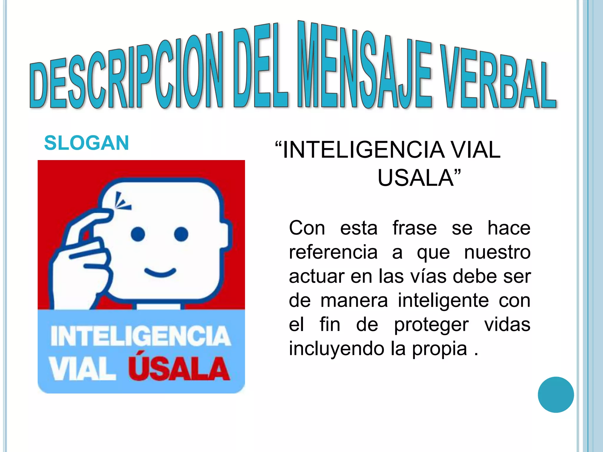 SLOGAN   “INTELIGENCIA VIAL
                 USALA”

          Con esta frase se hace
          referencia a que nuestro
          actuar en las vías debe ser
          de manera inteligente con
          el fin de proteger vidas
          incluyendo la propia .
 
