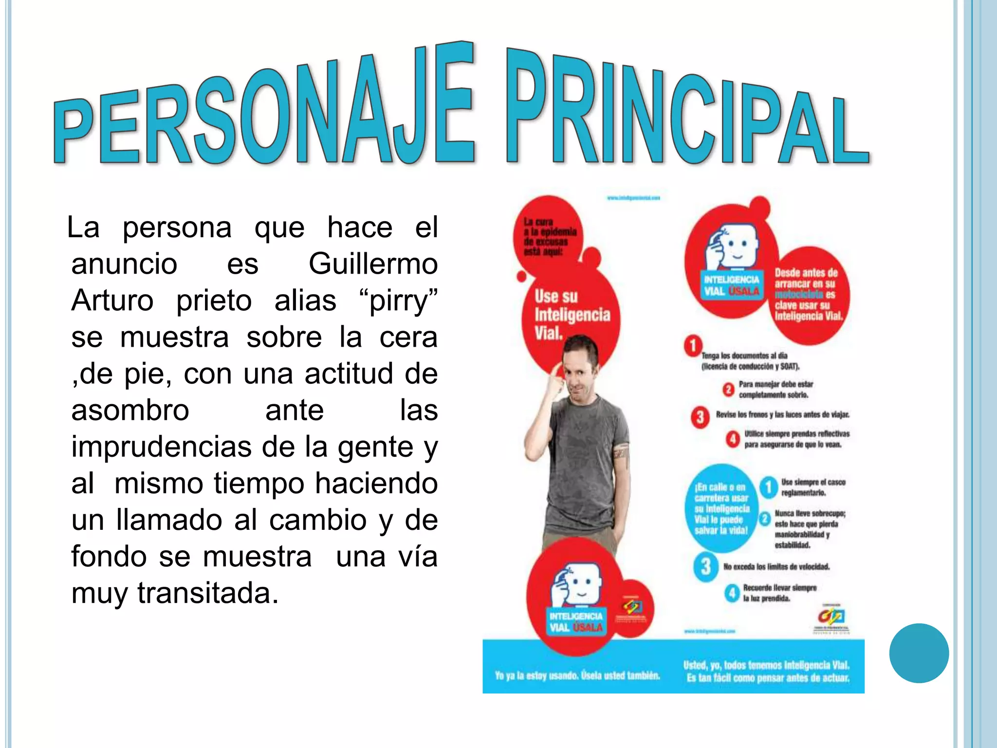 La persona que hace el
anuncio     es    Guillermo
Arturo prieto alias “pirry”
se muestra sobre la cera
,de pie, con una actitud de
asombro        ante      las
imprudencias de la gente y
al mismo tiempo haciendo
un llamado al cambio y de
fondo se muestra una vía
muy transitada.
 