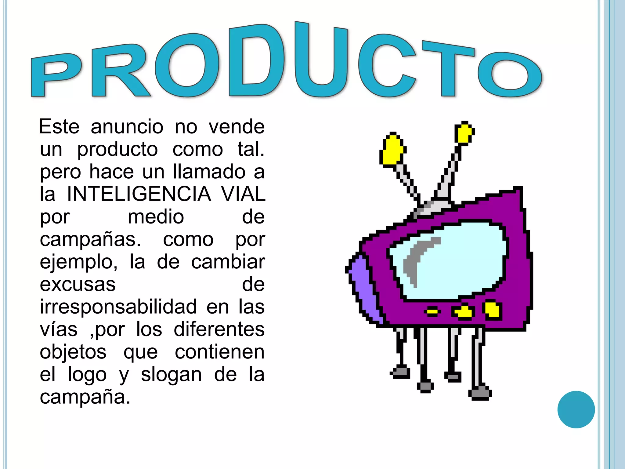 Este anuncio no vende
un producto como tal.
pero hace un llamado a
la INTELIGENCIA VIAL
por      medio        de
campañas. como por
ejemplo, la de cambiar
excusas               de
irresponsabilidad en las
vías ,por los diferentes
objetos que contienen
el logo y slogan de la
campaña.
 