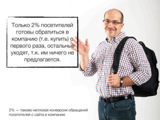 Только 2% посетителей
  готовы обратиться в
компанию (т.е. купить) с
первого раза, остальные
уходят, т.к. им ничего не
     предлагается.




2% — такова неплохая конверсия обращений
посетителей с сайта в компанию
 
