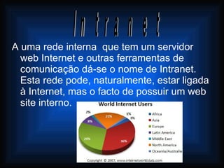 A uma rede interna  que tem um servidor web Internet e outras ferramentas de comunicação dá-se o nome de Intranet. Esta rede pode, naturalmente, estar ligada à Internet, mas o facto de possuir um web site interno. Intranet 
