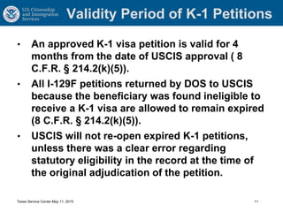 Validity Period of K-1 Petitions
• An approved K-1 visa petition is valid for 4
months from the date of USCIS approval ( 8
C.F.R. § 214.2(k)(5)).
• All I-129F petitions returned by DOS to USCIS
because the beneficiary was found ineligible to
receive a K-1 visa are allowed to remain expired
(8 C.F.R. § 214.2(k)(5)).
• USCIS will not re-open expired K-1 petitions,
unless there was a clear error regarding
statutory eligibility in the record at the time of
the original adjudication of the petition.
Texas Service Center May 11, 2015 11
 