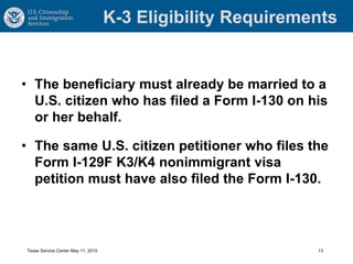 K-3 Eligibility Requirements
• The beneficiary must already be married to a
U.S. citizen who has filed a Form I-130 on his
or her behalf.
• The same U.S. citizen petitioner who files the
Form I-129F K3/K4 nonimmigrant visa
petition must have also filed the Form I-130.
Texas Service Center May 11, 2015 13
 