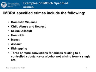 Examples of IMBRA Specified
Crimes
IMBRA specified crimes include the following:
• Domestic Violence
• Child Abuse and Neglect
• Sexual Assault
• Homicide
• Incest
• Assault
• Kidnapping
• Three or more convictions for crimes relating to a
controlled substance or alcohol not arising from a single
act.
Texas Service Center May 11, 2015 21
 