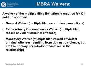 IMBRA Waivers:
A waiver of the multiple filing limitation is required for K-1
petition approval.
• General Waiver (multiple filer, no criminal convictions)
• Extraordinary Circumstances Waiver (multiple filer,
record of violent criminal offenses)
• Mandatory Waiver (multiple filer, record of violent
criminal offenses resulting from domestic violence, but
not the primary perpetrator of violence in the
relationship)
Texas Service Center May 11, 2015 22
 