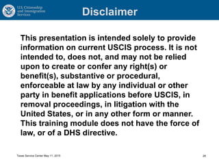 Disclaimer
This presentation is intended solely to provide
information on current USCIS process. It is not
intended to, does not, and may not be relied
upon to create or confer any right(s) or
benefit(s), substantive or procedural,
enforceable at law by any individual or other
party in benefit applications before USCIS, in
removal proceedings, in litigation with the
United States, or in any other form or manner.
This training module does not have the force of
law, or of a DHS directive.
28Texas Service Center May 11, 2015
 