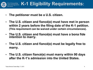 K-1 Eligibility Requirements:
• The petitioner must be a U.S. citizen.
• The U.S. citizen and fiancé(e) must have met in person
within 2 years before the filing date of the K-1 petition.
(This requirement can be waived under certain circumstances).
• The U.S. citizen and fiancé(e) must have a bona fide
intention to marry.
• The U.S. citizen and fiancé(e) must be legally free to
marry.
• The U.S. citizen fiancé(e) must marry within 90 days
after the K-1’s admission into the United States.
Texas Service Center May 11, 2015 4
 