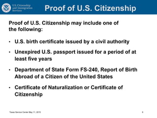 Proof of U.S. Citizenship
• U.S. birth certificate issued by a civil authority
• Unexpired U.S. passport issued for a period of at
least five years
• Department of State Form FS-240, Report of Birth
Abroad of a Citizen of the United States
• Certificate of Naturalization or Certificate of
Citizenship
Texas Service Center May 11, 2015 6
Proof of U.S. Citizenship may include one of
the following:
 