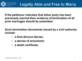 Legally Able and Free to Marry
If the petitioner indicates that either party has been
previously married then evidence of termination of all
prior marriages should be submitted.
Such termination documents issued by a civil authority
include:
• a final divorce decree;
• a decree of annulment;
• a death certificate.
Texas Service Center May 11, 2015 7
 