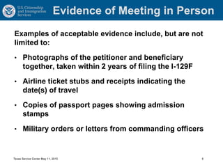 Evidence of Meeting in Person
Examples of acceptable evidence include, but are not
limited to:
• Photographs of the petitioner and beneficiary
together, taken within 2 years of filing the I-129F
• Airline ticket stubs and receipts indicating the
date(s) of travel
• Copies of passport pages showing admission
stamps
• Military orders or letters from commanding officers
Texas Service Center May 11, 2015 8
 